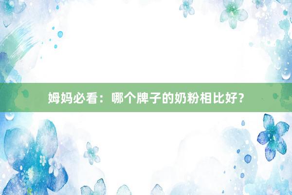 姆妈必看：哪个牌子的奶粉相比好？